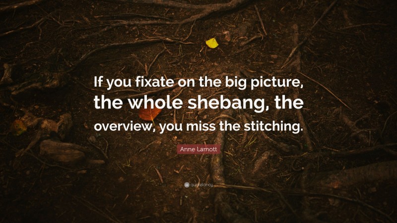 Anne Lamott Quote: “If you fixate on the big picture, the whole shebang, the overview, you miss the stitching.”