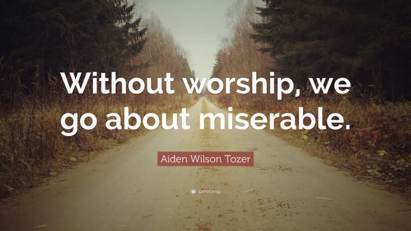 Aiden Wilson Tozer Quote: “Without worship, we go about miserable.”