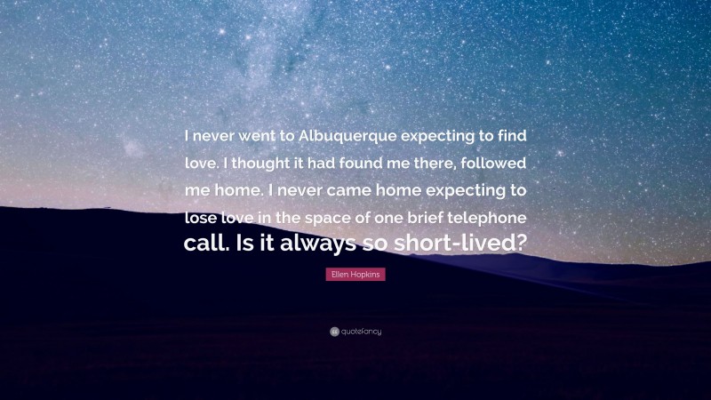 Ellen Hopkins Quote: “I never went to Albuquerque expecting to find love. I thought it had found me there, followed me home. I never came home expecting to lose love in the space of one brief telephone call. Is it always so short-lived?”
