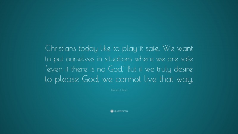 Francis Chan Quote: “Christians today like to play it safe. We want to put ourselves in situations where we are safe ‘even if there is no God.’ But if we truly desire to please God, we cannot live that way.”