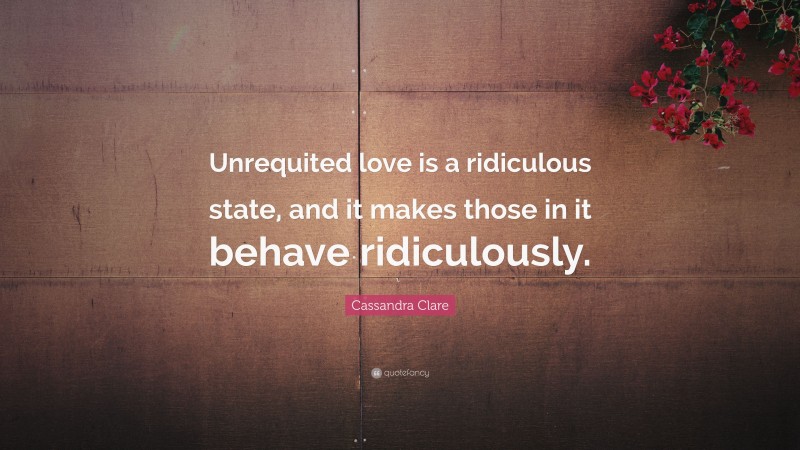 Cassandra Clare Quote: “Unrequited love is a ridiculous state, and it makes those in it behave ridiculously.”