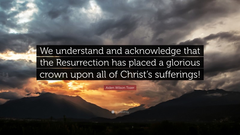 Aiden Wilson Tozer Quote: “We understand and acknowledge that the Resurrection has placed a glorious crown upon all of Christ’s sufferings!”