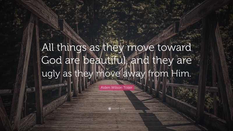 Aiden Wilson Tozer Quote: “All things as they move toward God are beautiful, and they are ugly as they move away from Him.”