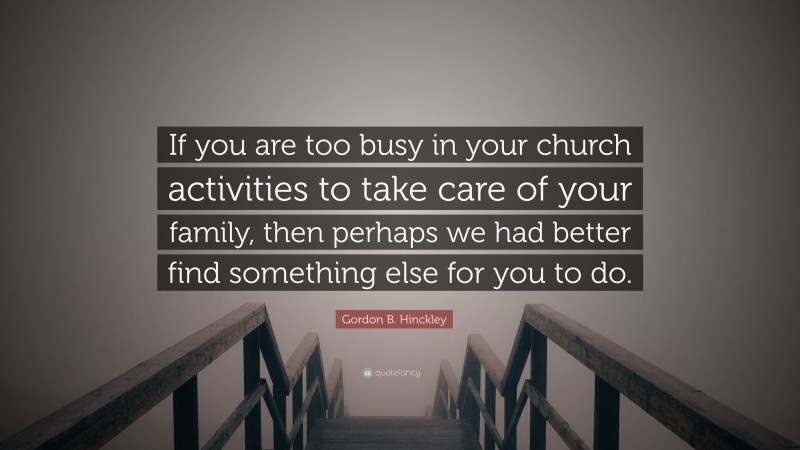 Gordon B. Hinckley Quote: “If you are too busy in your church activities to take care of your family, then perhaps we had better find something else for you to do.”