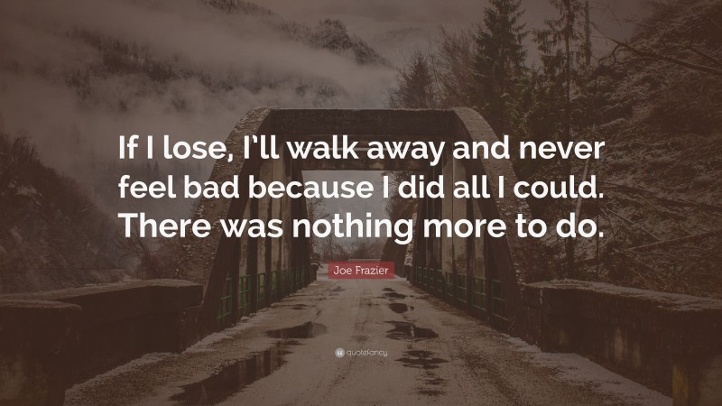 Joe Frazier Quote: “If I lose, I’ll walk away and never feel bad because I did all I could. There was nothing more to do.”