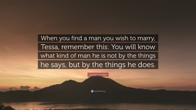 Cassandra Clare Quote: “When you find a man you wish to marry, Tessa, remember this: You will know what kind of man he is not by the things he says, but by the things he does.”