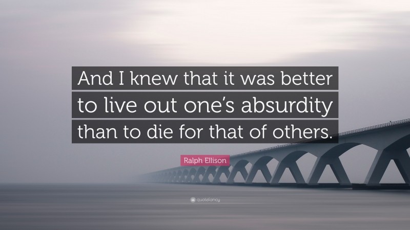 Ralph Ellison Quote: “And I knew that it was better to live out one’s absurdity than to die for that of others.”