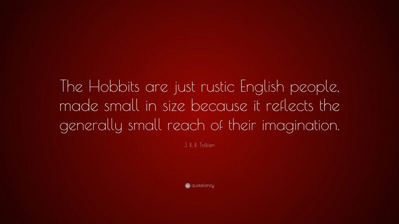 J. R. R. Tolkien Quote: “The Hobbits are just rustic English people, made small in size because it reflects the generally small reach of their imagination.”