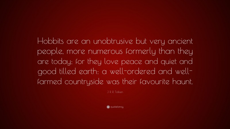 J. R. R. Tolkien Quote: “Hobbits are an unobtrusive but very ancient people, more numerous formerly than they are today; for they love peace and quiet and good tilled earth: a well-ordered and well-farmed countryside was their favourite haunt.”