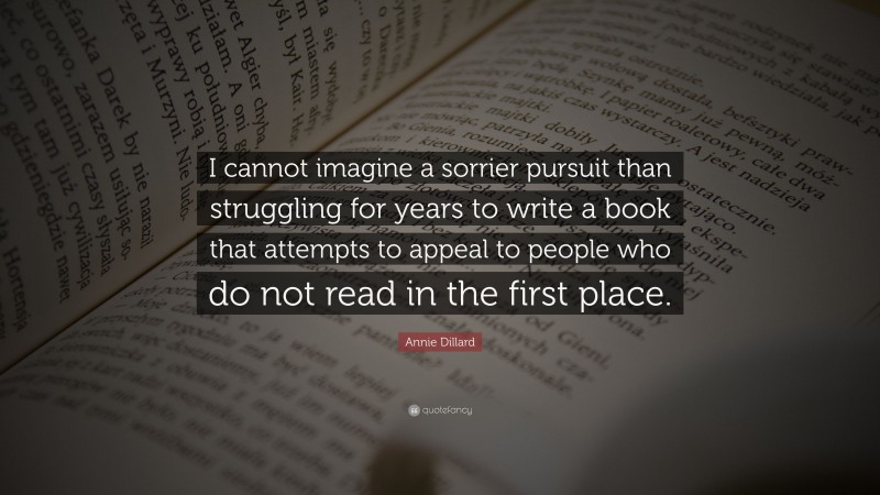Annie Dillard Quote: “I cannot imagine a sorrier pursuit than struggling for years to write a book that attempts to appeal to people who do not read in the first place.”