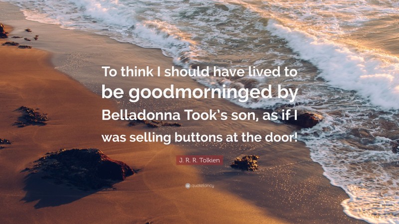 J. R. R. Tolkien Quote: “To think I should have lived to be goodmorninged by Belladonna Took’s son, as if I was selling buttons at the door!”