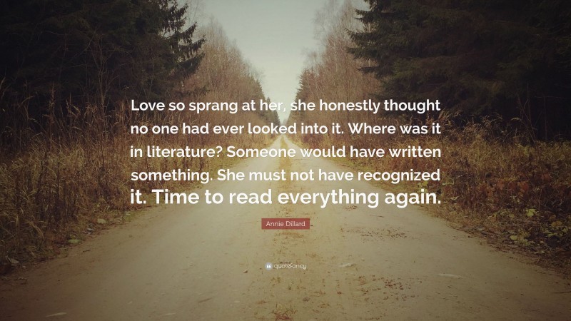 Annie Dillard Quote: “Love so sprang at her, she honestly thought no one had ever looked into it. Where was it in literature? Someone would have written something. She must not have recognized it. Time to read everything again.”