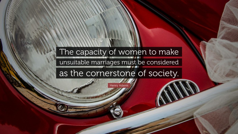 Henry Adams Quote: “The capacity of women to make unsuitable marriages must be considered as the cornerstone of society.”