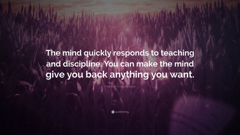 Norman Vincent Peale Quote: “The mind quickly responds to teaching and discipline. You can make the mind give you back anything you want.”