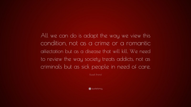 Russell Brand Quote: “All we can do is adapt the way we view this condition, not as a crime or a romantic affectation but as a disease that will kill. We need to review the way society treats addicts, not as criminals but as sick people in need of care.”