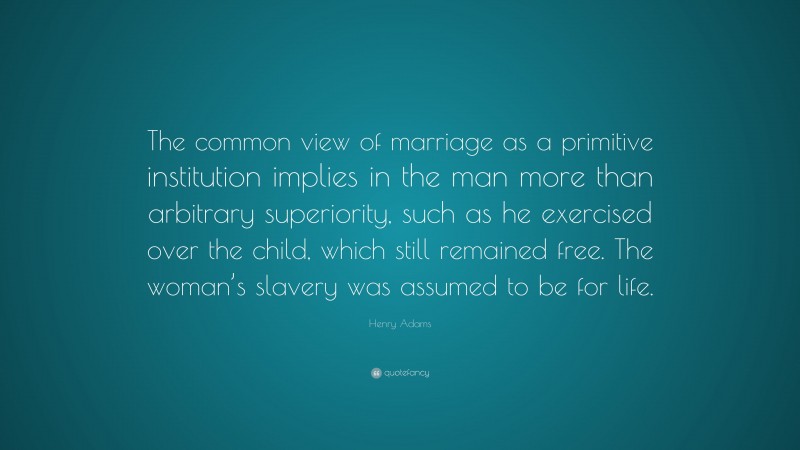 Henry Adams Quote: “The common view of marriage as a primitive institution implies in the man more than arbitrary superiority, such as he exercised over the child, which still remained free. The woman’s slavery was assumed to be for life.”