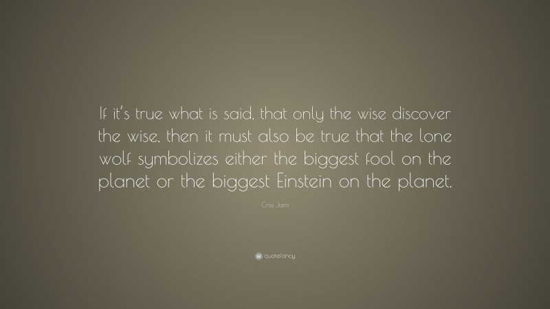 Criss Jami Quote: “If it’s true what is said, that only the wise discover the wise, then it must also be true that the lone wolf symbolizes either the biggest fool on the planet or the biggest Einstein on the planet.”