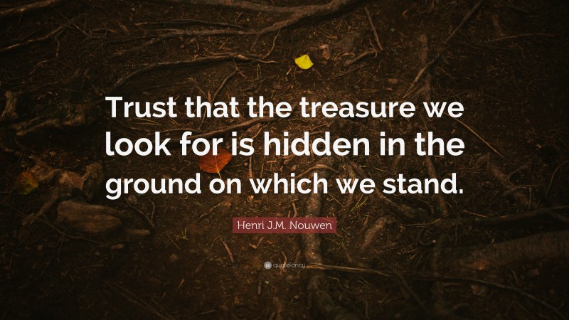 Henri J.M. Nouwen Quote: “Trust that the treasure we look for is hidden in the ground on which we stand.”