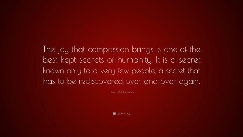Henri J.M. Nouwen Quote: “The joy that compassion brings is one of the best-kept secrets of humanity. It is a secret known only to a very few people, a secret that has to be rediscovered over and over again.”