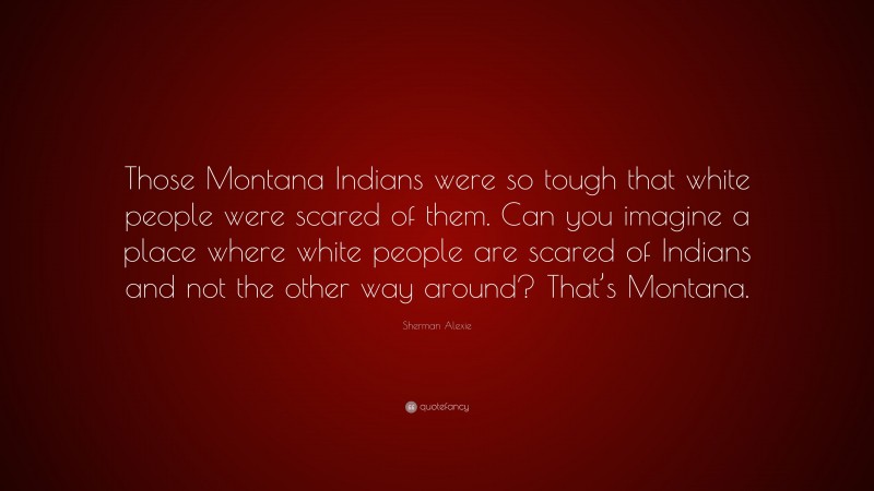 Sherman Alexie Quote: “Those Montana Indians were so tough that white people were scared of them. Can you imagine a place where white people are scared of Indians and not the other way around? That’s Montana.”