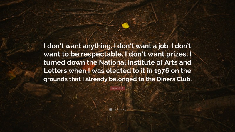 Gore Vidal Quote: “I don’t want anything. I don’t want a job. I don’t want to be respectable. I don’t want prizes. I turned down the National Institute of Arts and Letters when I was elected to it in 1976 on the grounds that I already belonged to the Diners Club.”