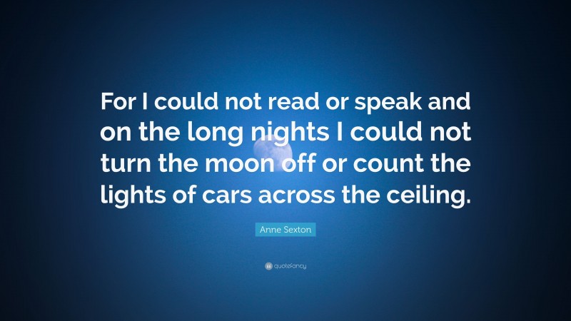 Anne Sexton Quote: “For I could not read or speak and on the long nights I could not turn the moon off or count the lights of cars across the ceiling.”