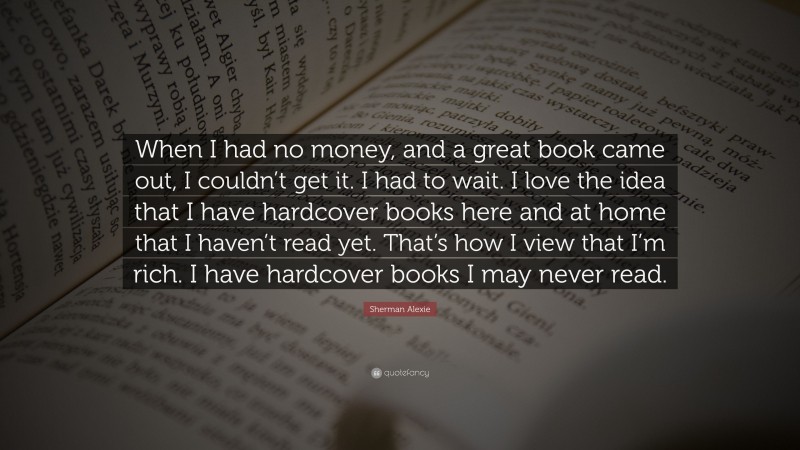 Sherman Alexie Quote: “When I had no money, and a great book came out, I couldn’t get it. I had to wait. I love the idea that I have hardcover books here and at home that I haven’t read yet. That’s how I view that I’m rich. I have hardcover books I may never read.”
