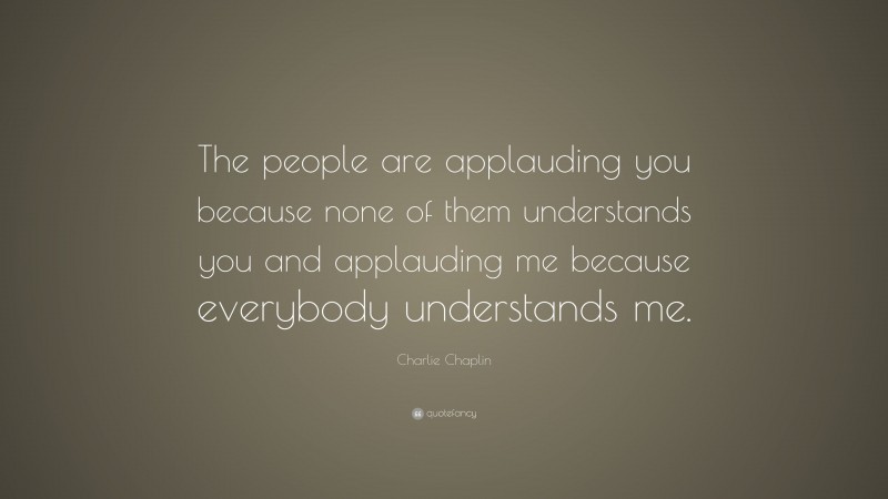 Charlie Chaplin Quote: “The people are applauding you because none of them understands you and applauding me because everybody understands me.”
