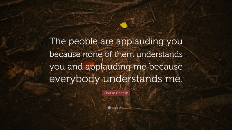 Charlie Chaplin Quote: “The people are applauding you because none of them understands you and applauding me because everybody understands me.”