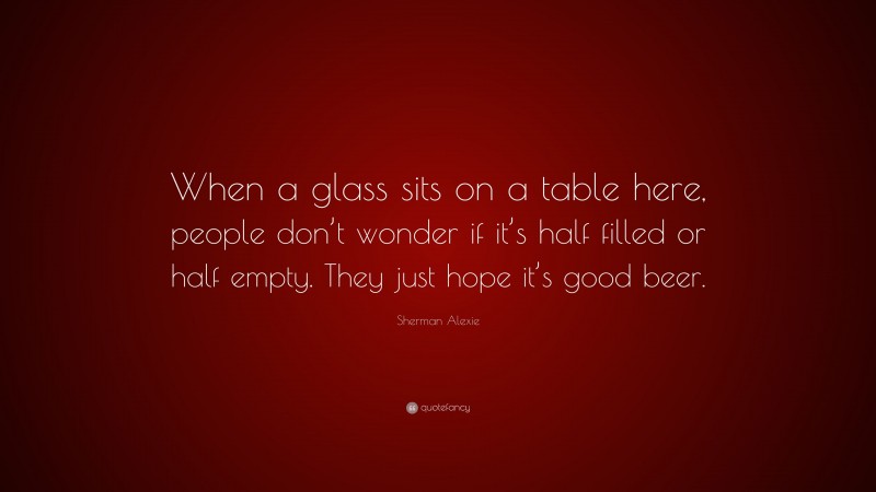 Sherman Alexie Quote: “When a glass sits on a table here, people don’t wonder if it’s half filled or half empty. They just hope it’s good beer.”
