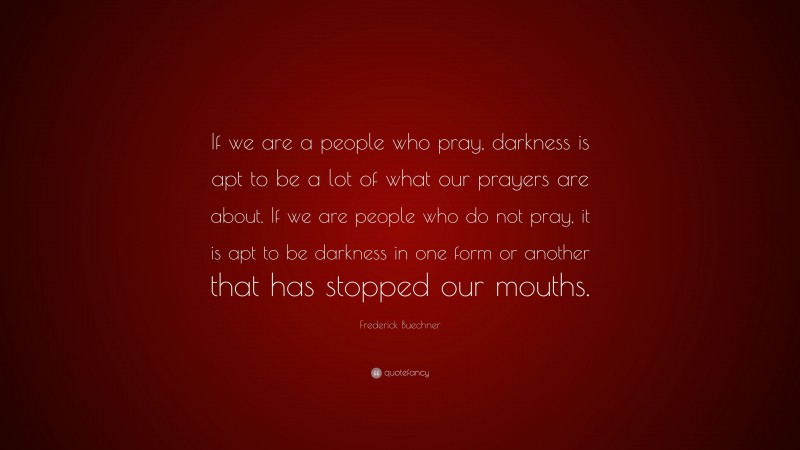 Frederick Buechner Quote: “If we are a people who pray, darkness is apt to be a lot of what our prayers are about. If we are people who do not pray, it is apt to be darkness in one form or another that has stopped our mouths.”