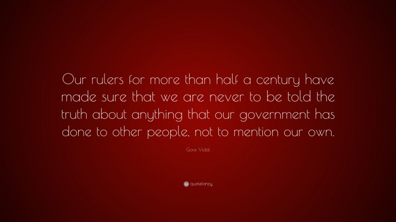 Gore Vidal Quote: “Our rulers for more than half a century have made sure that we are never to be told the truth about anything that our government has done to other people, not to mention our own.”