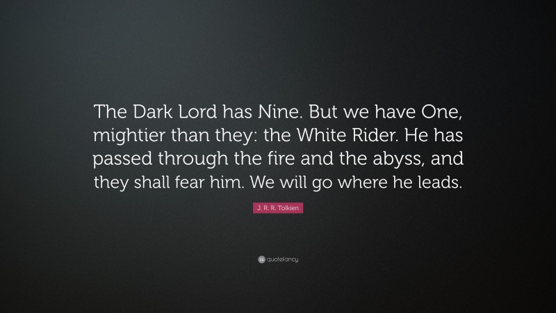 J. R. R. Tolkien Quote: “The Dark Lord has Nine. But we have One, mightier than they: the White Rider. He has passed through the fire and the abyss, and they shall fear him. We will go where he leads.”
