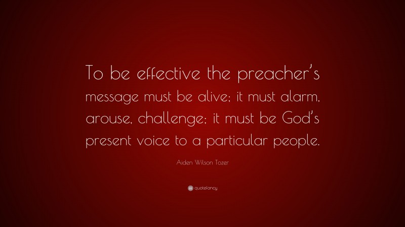 Aiden Wilson Tozer Quote: “To be effective the preacher’s message must be alive; it must alarm, arouse, challenge; it must be God’s present voice to a particular people.”