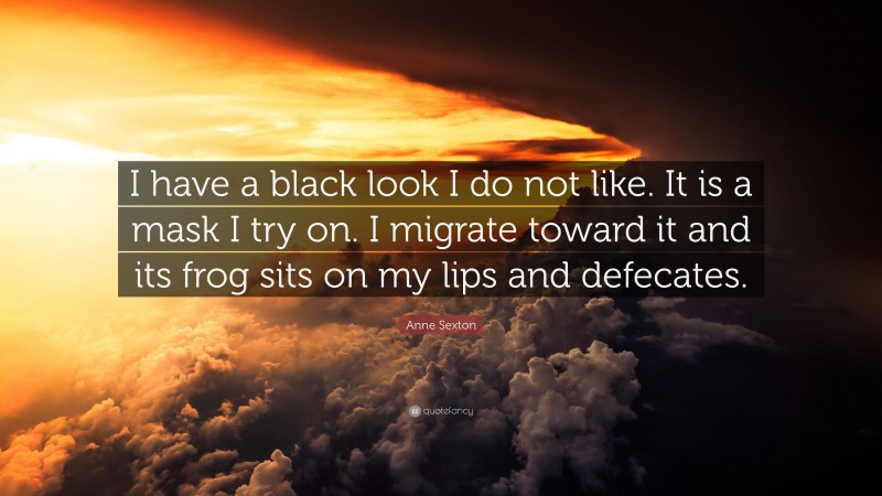 Anne Sexton Quote: “I have a black look I do not like. It is a mask I try on. I migrate toward it and its frog sits on my lips and defecates.”