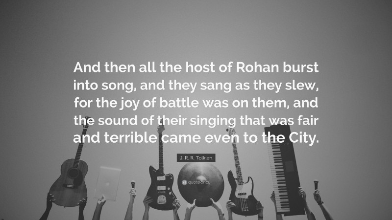 J. R. R. Tolkien Quote: “And then all the host of Rohan burst into song, and they sang as they slew, for the joy of battle was on them, and the sound of their singing that was fair and terrible came even to the City.”