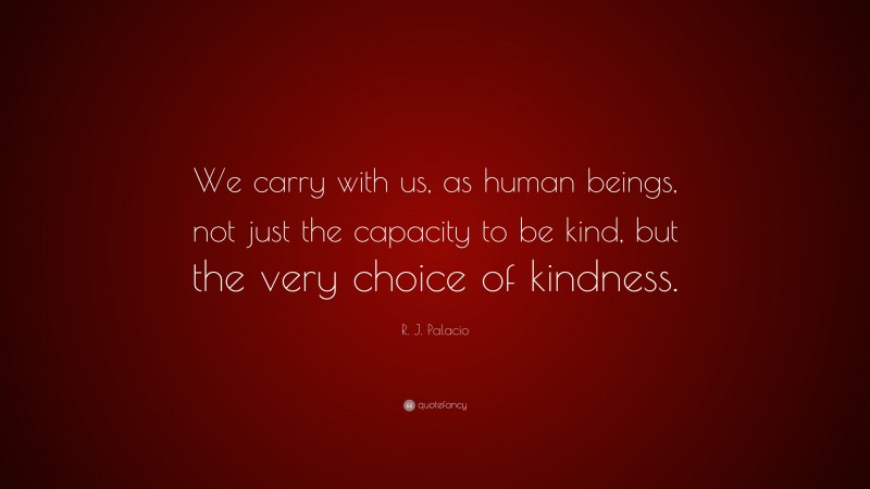 R. J. Palacio Quote: “We carry with us, as human beings, not just the capacity to be kind, but the very choice of kindness.”