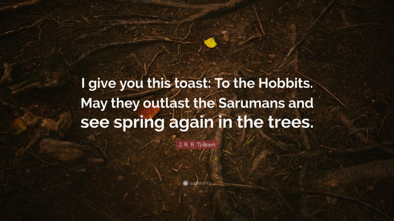 J. R. R. Tolkien Quote: “I give you this toast: To the Hobbits. May they outlast the Sarumans and see spring again in the trees.”