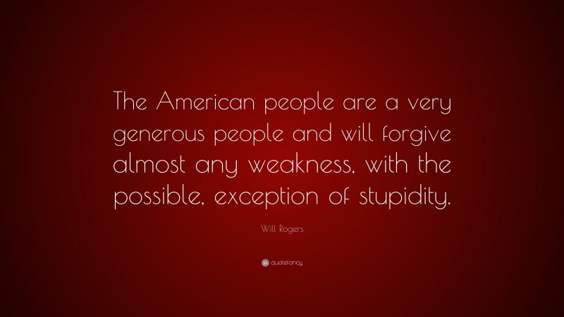 Will Rogers Quote: “The American people are a very generous people and will forgive almost any weakness, with the possible, exception of stupidity.”