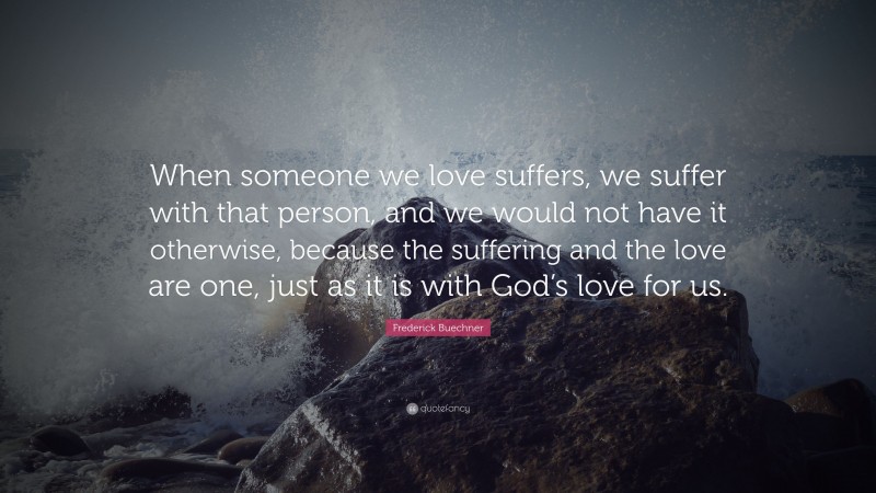 Frederick Buechner Quote: “When someone we love suffers, we suffer with that person, and we would not have it otherwise, because the suffering and the love are one, just as it is with God’s love for us.”