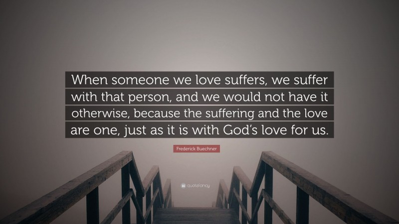 Frederick Buechner Quote: “When someone we love suffers, we suffer with that person, and we would not have it otherwise, because the suffering and the love are one, just as it is with God’s love for us.”