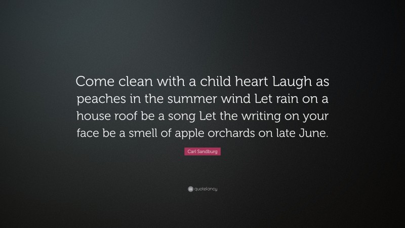 Carl Sandburg Quote: “Come clean with a child heart Laugh as peaches in the summer wind Let rain on a house roof be a song Let the writing on your face be a smell of apple orchards on late June.”