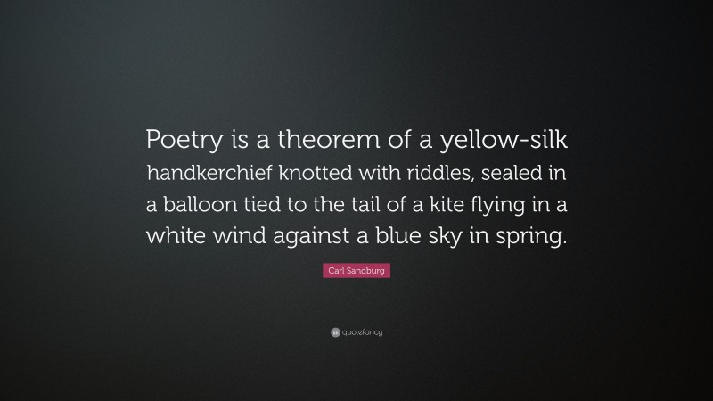 Carl Sandburg Quote: “Poetry is a theorem of a yellow-silk handkerchief knotted with riddles, sealed in a balloon tied to the tail of a kite flying in a white wind against a blue sky in spring.”