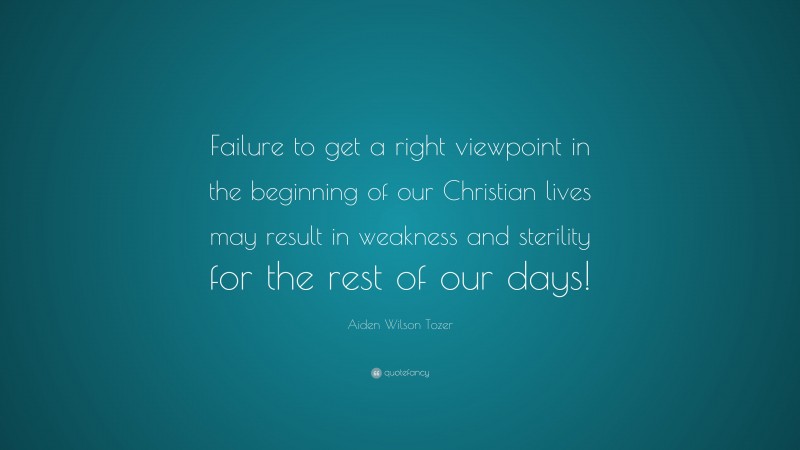 Aiden Wilson Tozer Quote: “Failure to get a right viewpoint in the beginning of our Christian lives may result in weakness and sterility for the rest of our days!”
