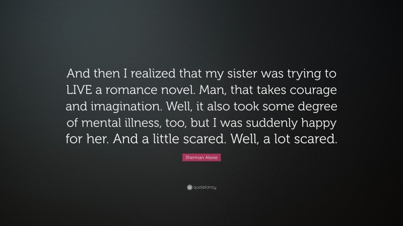 Sherman Alexie Quote: “And then I realized that my sister was trying to LIVE a romance novel. Man, that takes courage and imagination. Well, it also took some degree of mental illness, too, but I was suddenly happy for her. And a little scared. Well, a lot scared.”