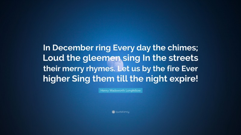 Henry Wadsworth Longfellow Quote: “In December ring Every day the chimes; Loud the gleemen sing In the streets their merry rhymes. Let us by the fire Ever higher Sing them till the night expire!”
