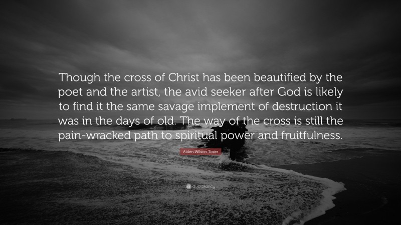 Aiden Wilson Tozer Quote: “Though the cross of Christ has been beautified by the poet and the artist, the avid seeker after God is likely to find it the same savage implement of destruction it was in the days of old. The way of the cross is still the pain-wracked path to spiritual power and fruitfulness.”