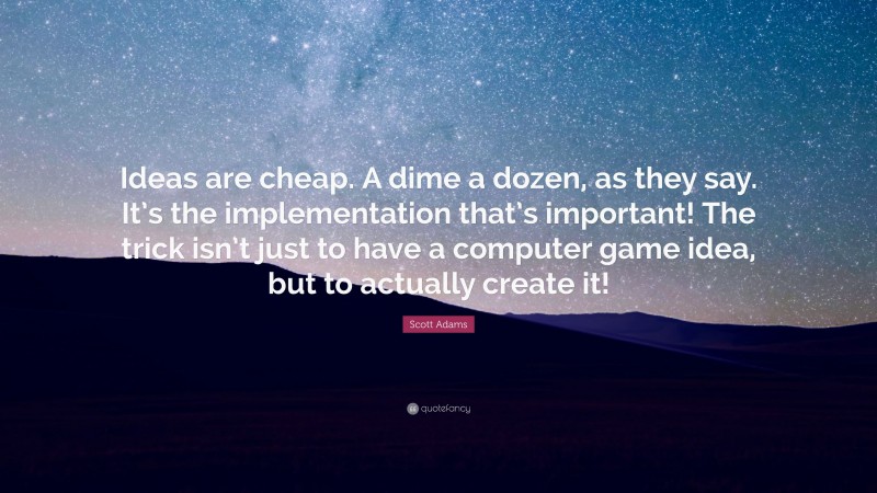Scott Adams Quote: “Ideas are cheap. A dime a dozen, as they say. It’s the implementation that’s important! The trick isn’t just to have a computer game idea, but to actually create it!”