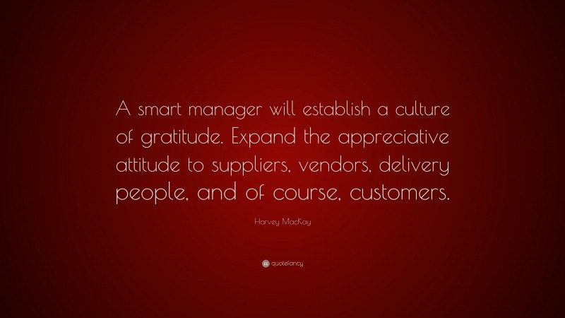 Harvey MacKay Quote: “A smart manager will establish a culture of gratitude. Expand the appreciative attitude to suppliers, vendors, delivery people, and of course, customers.”