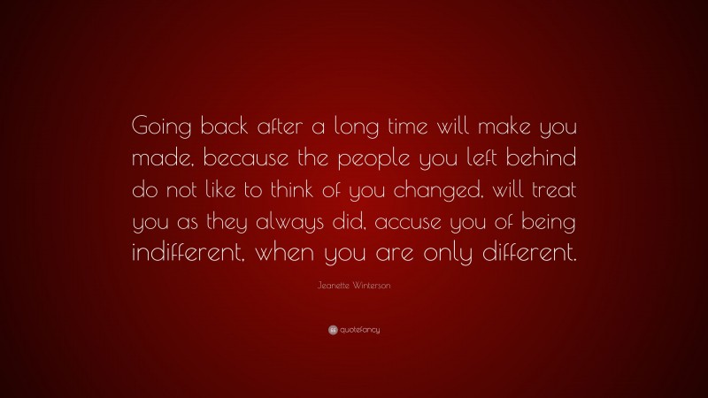 Jeanette Winterson Quote: “Going back after a long time will make you made, because the people you left behind do not like to think of you changed, will treat you as they always did, accuse you of being indifferent, when you are only different.”